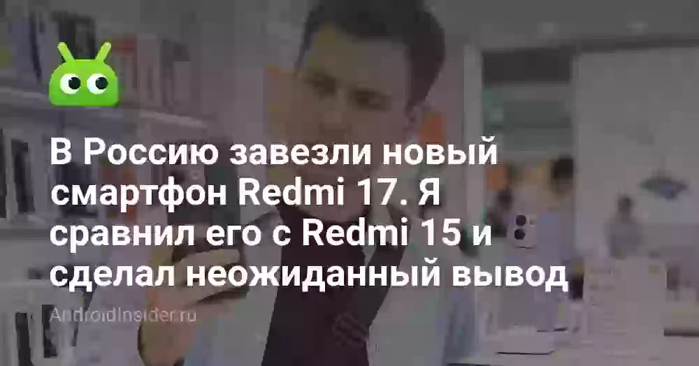 В Россию завезли новый смартфон Redmi 17. Я сравнил его с Redmi 15 и сделал неожиданный вывод