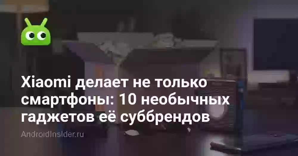 Xiaomi делает не только смартфоны: 10 необычных гаджетов её суббрендов
