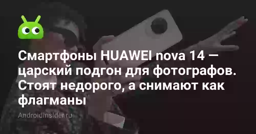Смартфоны HUAWEI nova 14 — царский подгон для фотографов. Стоят недорого, а снимают как флагманы