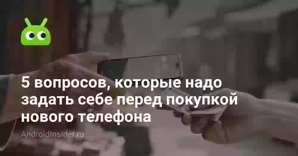 5 вопросов, которые надо задать себе перед покупкой нового телефона