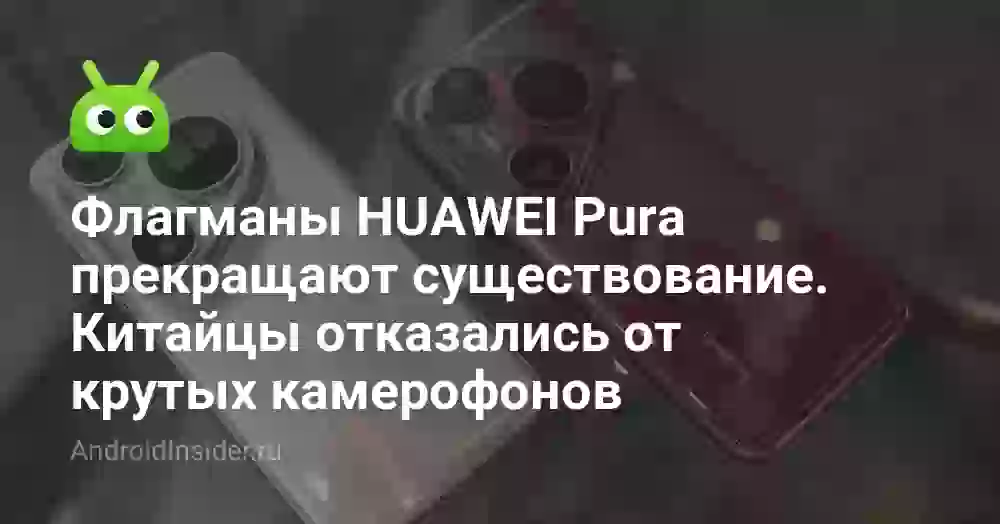 Флагманы HUAWEI Pura прекращают существование. Китайцы отказались от крутых камерофонов