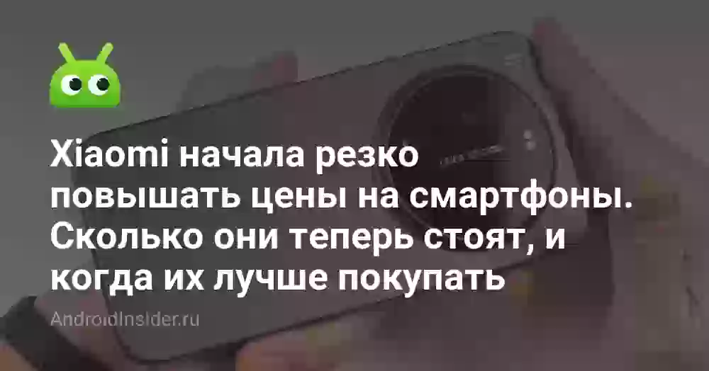Xiaomi начала резко повышать цены на смартфоны. Сколько они теперь стоят, и когда их лучше покупать