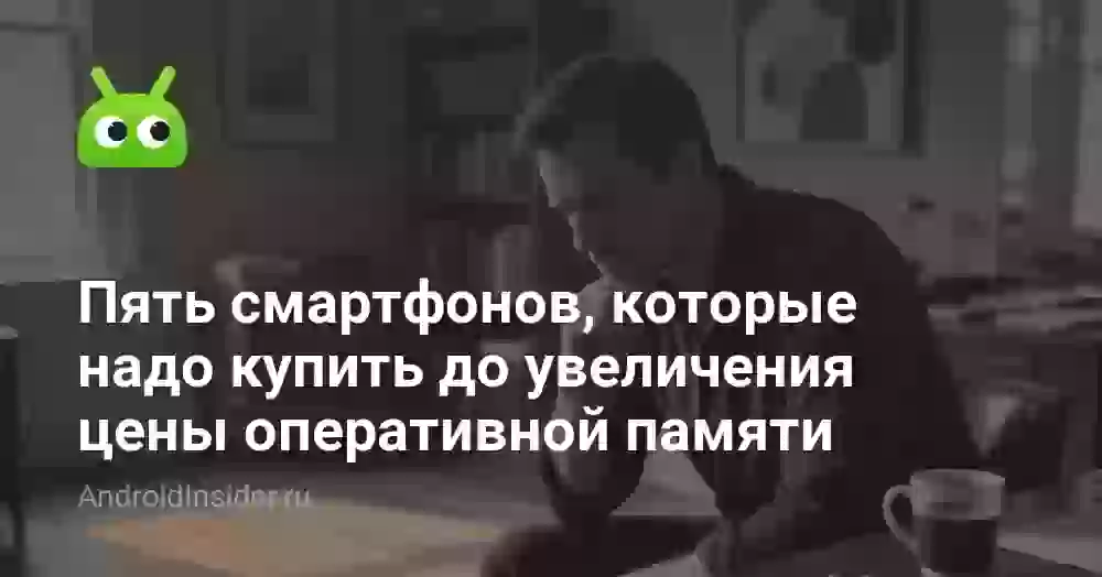 Пять смартфонов, которые надо купить до увеличения цены оперативной памяти