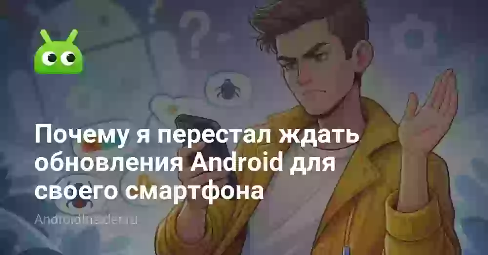 Почему я перестал ждать обновления Android для своего смартфона