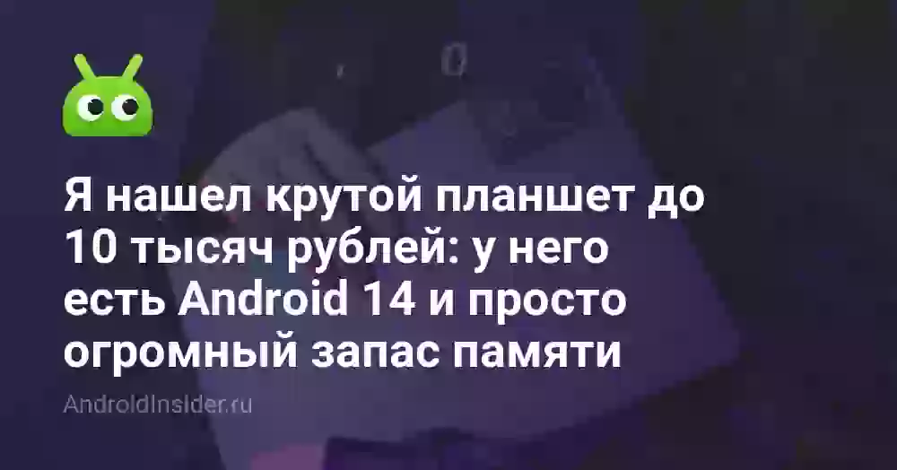 Я нашел крутой планшет до 10 тысяч рублей: у него есть Android 14 и просто огромный запас памяти