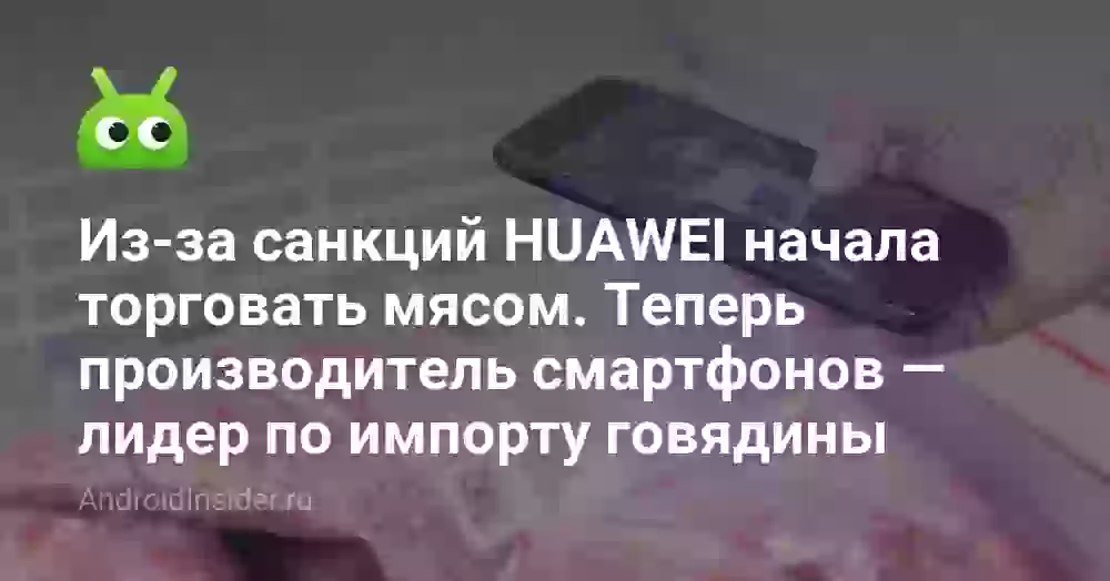 Из-за санкций HUAWEI начала торговать мясом. Теперь производитель смартфонов — лидер по импорту говядины