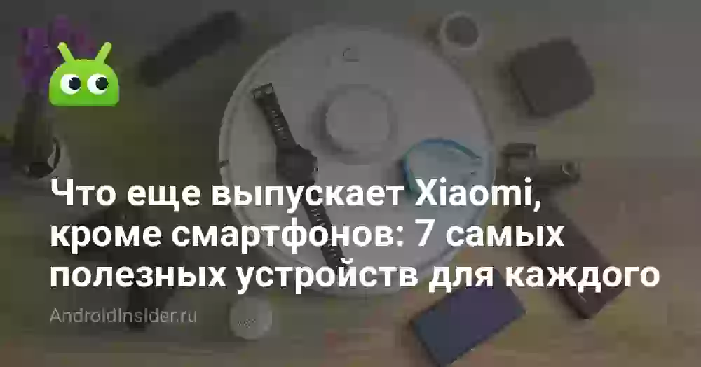 Что еще выпускает Xiaomi, кроме смартфонов: 7 самых полезных устройств для каждого