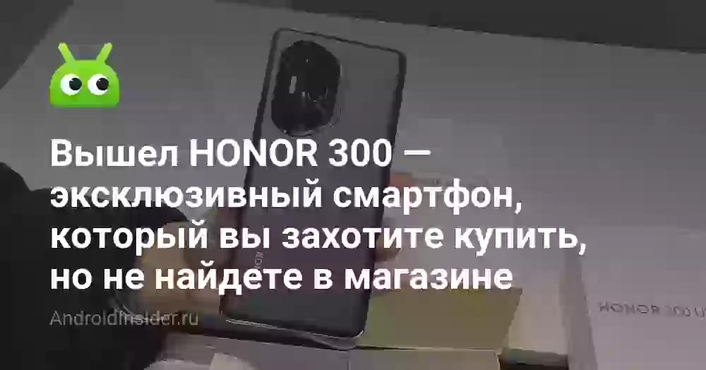 Вышел HONOR 300 — эксклюзивный смартфон, который вы захотите купить, но не найдете в магазине