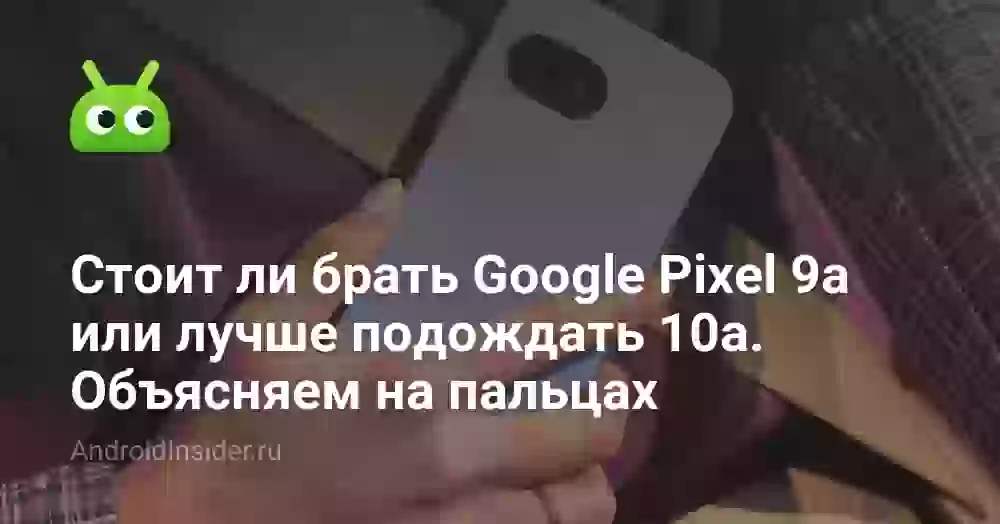 Стоит ли покупать Google Pixel 9a или лучше подождать 10a. Объясняем на пальцах
