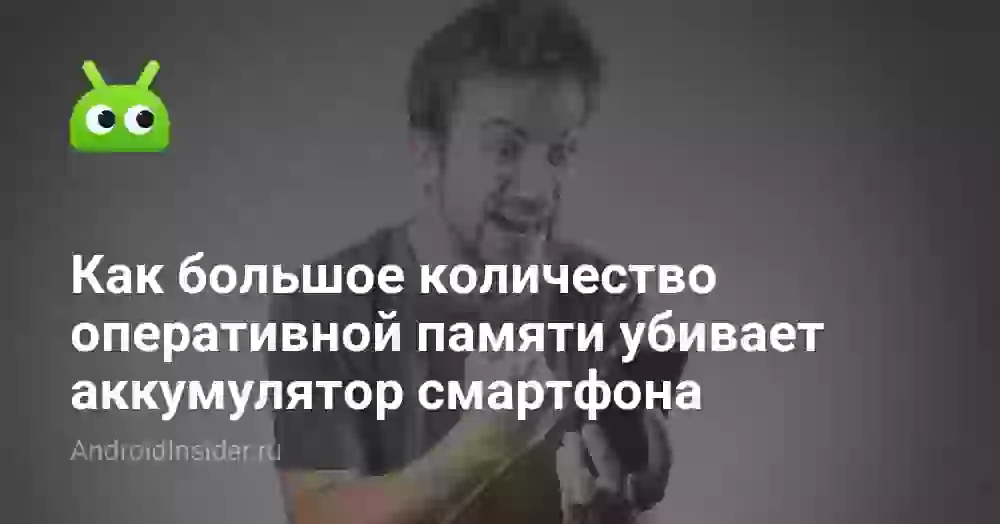 Как большое количество оперативной памяти убивает аккумулятор смартфона