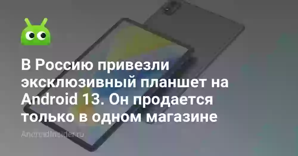 В Россию привезли эксклюзивный планшет на Android 13. Он продается только в одном магазине