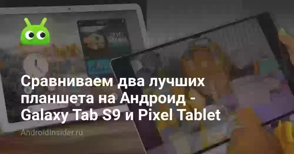 Сравниваем два лучших планшета на Андроид — Galaxy Tab S9 и Pixel Tablet